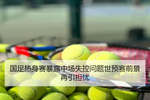 国足热身赛暴露中场失控问题世预赛前景再引担忧 - poki